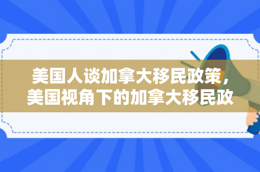 美国人谈加拿大移民政策，美国视角下的加拿大移民政策探讨