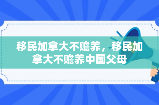 移民加拿大不赡养，移民加拿大不赡养中国父母