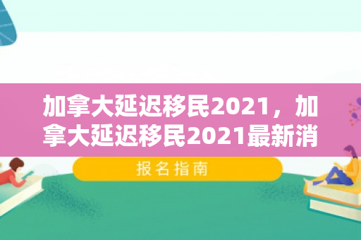 加拿大延迟移民2021，加拿大延迟移民2021最新消息