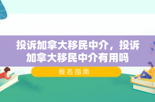 投诉加拿大移民中介，投诉加拿大移民中介有用吗