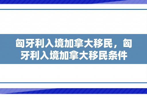 匈牙利入境加拿大移民，匈牙利入境加拿大移民条件