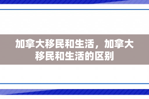加拿大移民和生活，加拿大移民和生活的区别