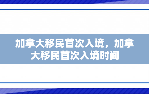 加拿大移民首次入境，加拿大移民首次入境时间