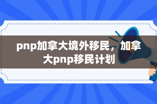 pnp加拿大境外移民，加拿大pnp移民计划