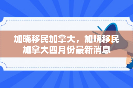 加晓移民加拿大，加晓移民加拿大四月份最新消息