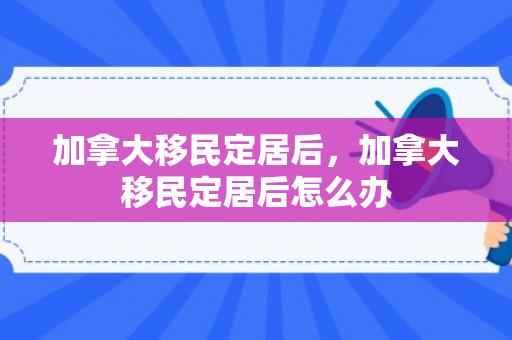加拿大移民定居后，加拿大移民定居后怎么办