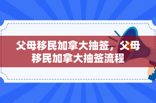 父母移民加拿大抽签，父母移民加拿大抽签流程