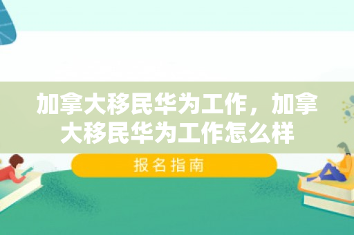 加拿大移民华为工作，加拿大移民华为工作怎么样