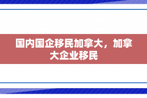 国内国企移民加拿大，加拿大企业移民