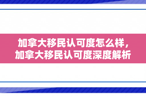加拿大移民认可度怎么样，加拿大移民认可度深度解析