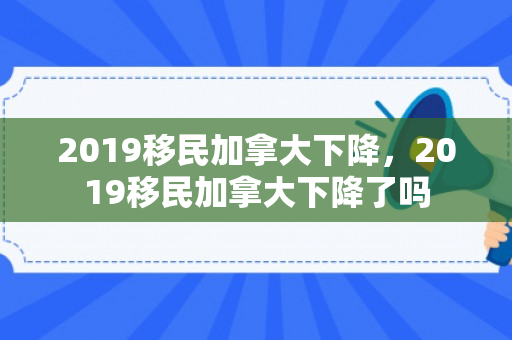 2019移民加拿大下降，2019移民加拿大下降了吗