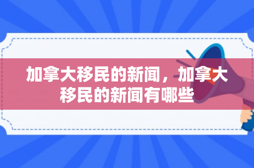 加拿大移民的新闻，加拿大移民的新闻有哪些