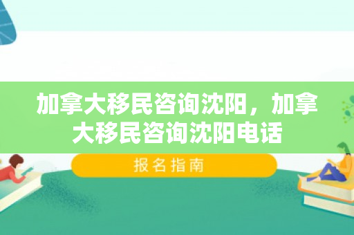 加拿大移民咨询沈阳，加拿大移民咨询沈阳电话