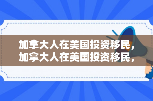 加拿大人在美国投资移民，加拿大人在美国投资移民，跨洋投资与移民的新趋势
