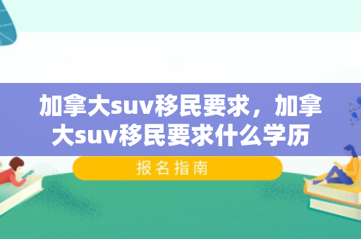 加拿大suv移民要求，加拿大suv移民要求什么学历