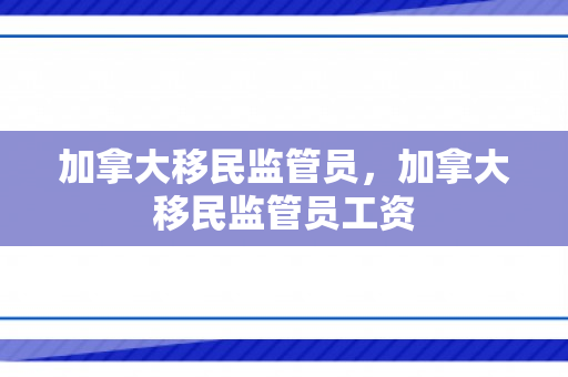 加拿大移民监管员，加拿大移民监管员工资