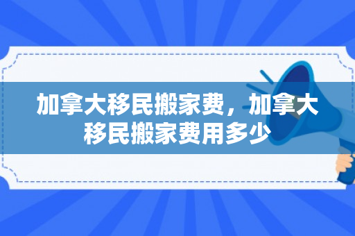 加拿大移民搬家费，加拿大移民搬家费用多少