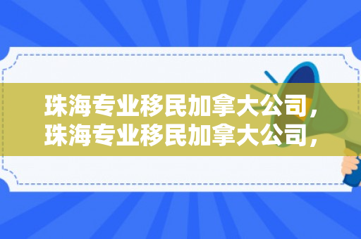 珠海专业移民加拿大公司，珠海专业移民加拿大公司，通往枫叶国的桥梁