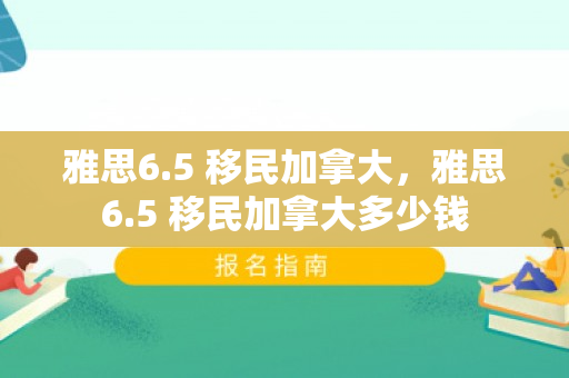 雅思6.5 移民加拿大，雅思6.5 移民加拿大多少钱