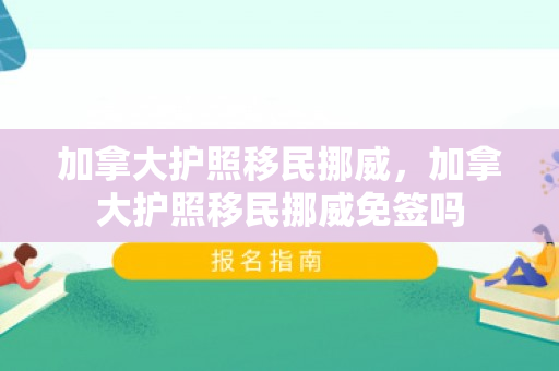 加拿大护照移民挪威，加拿大护照移民挪威免签吗