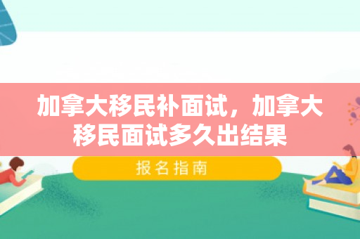 加拿大移民补面试，加拿大移民面试多久出结果