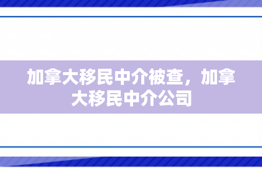 加拿大移民中介被查，加拿大移民中介公司