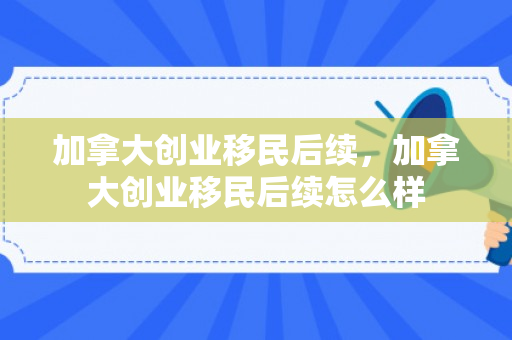 加拿大创业移民后续，加拿大创业移民后续怎么样
