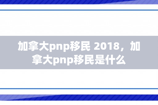 加拿大pnp移民 2018，加拿大pnp移民是什么