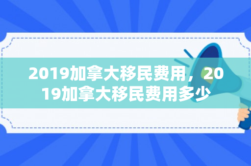2019加拿大移民费用，2019加拿大移民费用多少