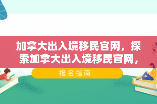 加拿大出入境移民官网，探索加拿大出入境移民官网，一站式指南