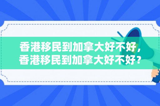 香港移民到加拿大好不好，香港移民到加拿大好不好？全面解读移民加拿大的利弊与挑战