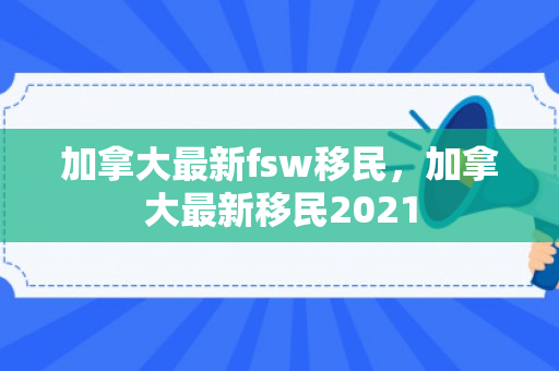 加拿大最新fsw移民，加拿大最新移民2021