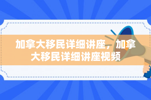 加拿大移民详细讲座，加拿大移民详细讲座视频