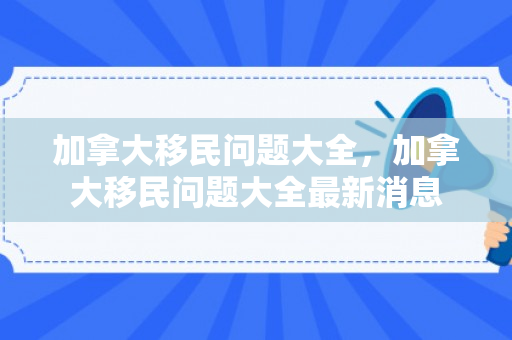 加拿大移民问题大全，加拿大移民问题大全最新消息