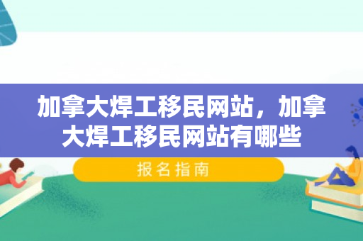 加拿大焊工移民网站，加拿大焊工移民网站有哪些