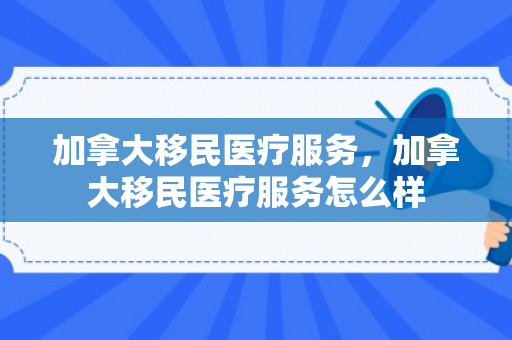 加拿大移民医疗服务，加拿大移民医疗服务怎么样