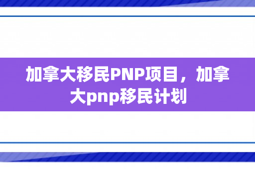 加拿大移民PNP项目，加拿大pnp移民计划