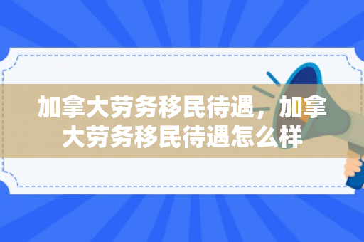 加拿大劳务移民待遇，加拿大劳务移民待遇怎么样