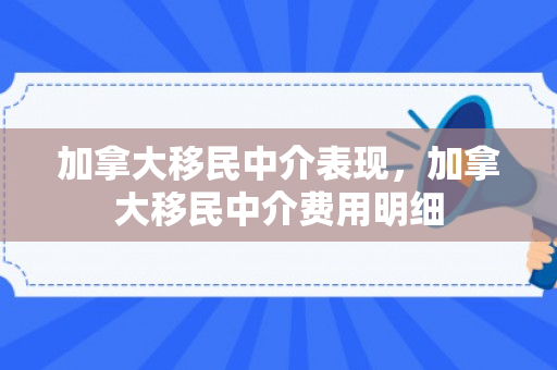 加拿大移民中介表现，加拿大移民中介费用明细