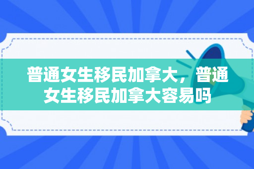 普通女生移民加拿大，普通女生移民加拿大容易吗