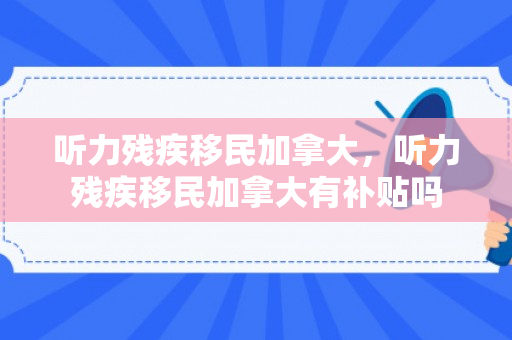 听力残疾移民加拿大，听力残疾移民加拿大有补贴吗