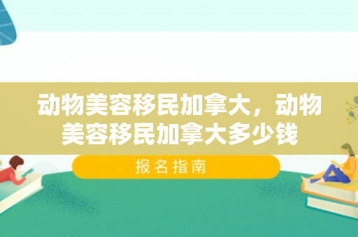 动物美容移民加拿大，动物美容移民加拿大多少钱