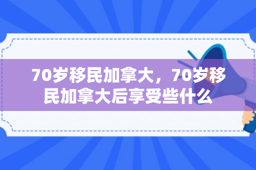 70岁移民加拿大，70岁移民加拿大后享受些什么