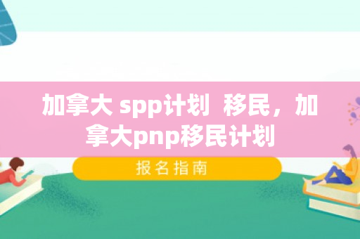 加拿大 spp计划  移民，加拿大pnp移民计划