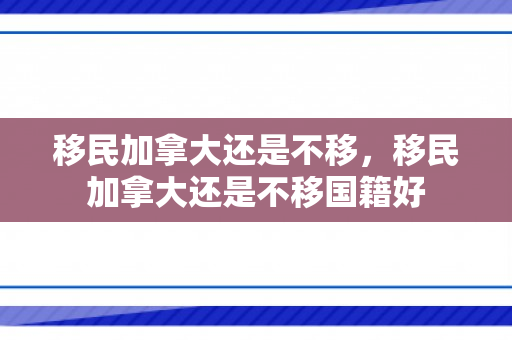 移民加拿大还是不移，移民加拿大还是不移国籍好