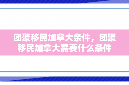 团聚移民加拿大条件，团聚移民加拿大需要什么条件