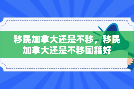 移民加拿大还是不移，移民加拿大还是不移国籍好