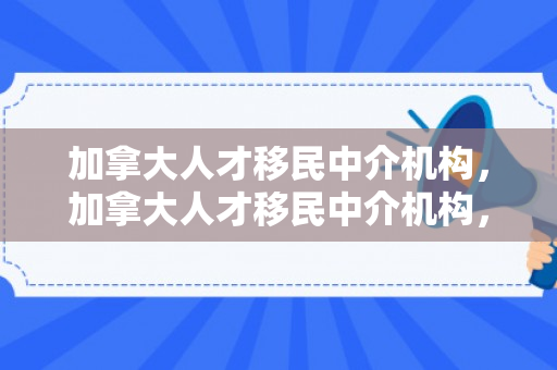 加拿大人才移民中介机构，加拿大人才移民中介机构，连接全球精英与机遇之桥的纽带