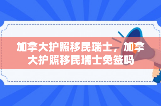加拿大护照移民瑞士，加拿大护照移民瑞士免签吗