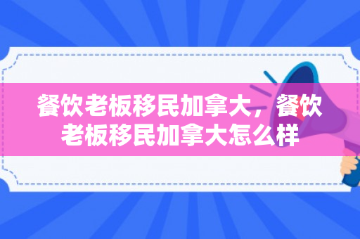 餐饮老板移民加拿大，餐饮老板移民加拿大怎么样
